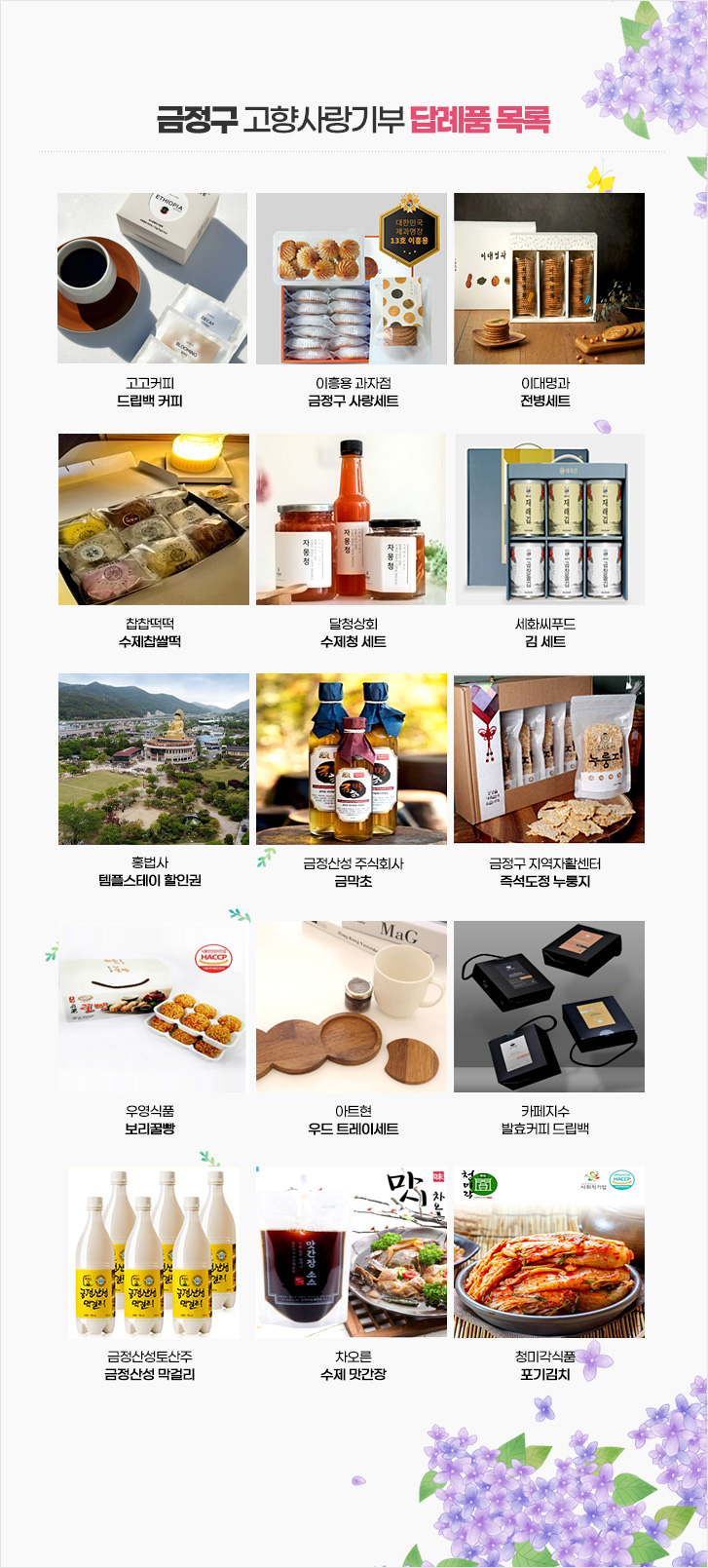 
고고커피
드립백 커피
이흥용 과자점
금정구 사랑세트
이대명과
전병세트
찹찹떡떡
수제찹쌀떡

달청상회
수제청 세트
세화씨푸드
김 세트
홍법사 
템플스테이 할인권
금정산성 주식회사
금막초

금정구 지역자활센터
즉석도정 누룽지
우영식품
보리꿀빵
아트현
우드 트레이세트
카페지수
발효커피 드립백

금정산성토산주
금정산성 막걸리
차오른
수제 맛간장
청미각식품
포기김치
홍법사
템플스테이 할인권
