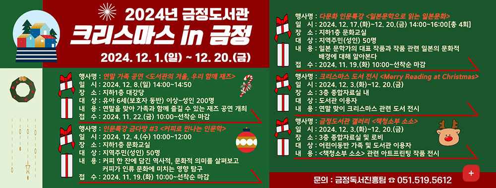 2024년 금정도서관 크리스마스 in금정
2024.12.1.(일)~12.20.(금)

행사명:연말가족공연도서관의겨울, 우리 함께 재즈
일시:2024.12.8.일 14:00~14:50
장소:지하1층 대강당
대상: 유아6세(보호자 동반)이상~성인200명
내용:연말을 맞아 가족과 함께 즐길 수 있는 재즈 공연 개최
접수:2024.11.22.(금)10:00~선착순마감

행사명:인문특강 금다방 #3 커피로 만나는 인문학
일시:2024.12.4.수 10:00~12:00
장소 지하1층 문화교실
대상 지역주민 성인 50명
내용:커피 한 잔에 담긴 역사적, 문화적 의미를 살펴보고 커피가 인류 문화에 미치는 영향 탐구
접수:2024.11.19.화10:00~선착순마감

행사명:다문화 인문특강 일본문학으로 읽는 일본문화
2024.12.17.화~12.20.금 14:00~16:00 총4회
장소 지하1층 문화교실
대상: 지역주민 성인 50명
내용 일본 문학가의 대표 작품과 작품 관련 일본의 문화적 배경에 대해 알아본다
접수 2024.11.19.화 10:00~선착순마감

행사명:크리스마스 도서전시 Merry Reading at Christmas
일시 2024.12.3.화~12.20.금
장소 3층 종합자료실 내
대상 도서관 이용자
내용 연말 맞이 크리스마스 관련 도서 전시

행사명 큼정도서관 갤러리 책청소부 소소
2024.12.3.화~12.20.금
장소 3층 종합자료실 및 로비
대상 어린이동반 가족 및 도서관 이용자
내용 책청소부 소소 관련 아트프린팅 작품전시

문의 금정독서진흥팀 051-519-5612