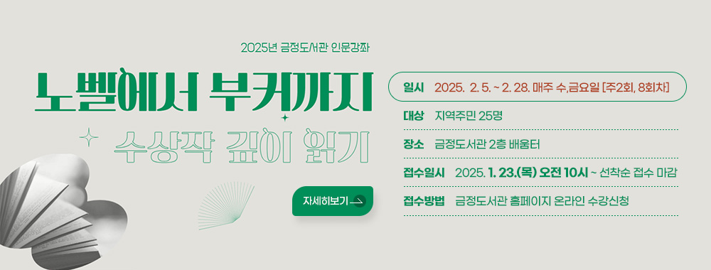 2025년 금정도서관 인문강좌
노벨에서 부커까지 수상작 깊이 읽기 

일시 : 2025.  2. 5. ~ 2. 28. 매주 수,금요일 [주2회, 8회차]
대상 : 지역주민 25명
장소 : 금정도서관 2층 배움터
접수일시 : 2025. 1. 23.(목) 오전 10시 ~ 선착순 접수 마감
접수방법 : 금정도서관 홈페이지 온라인 수강신청
자세히보기