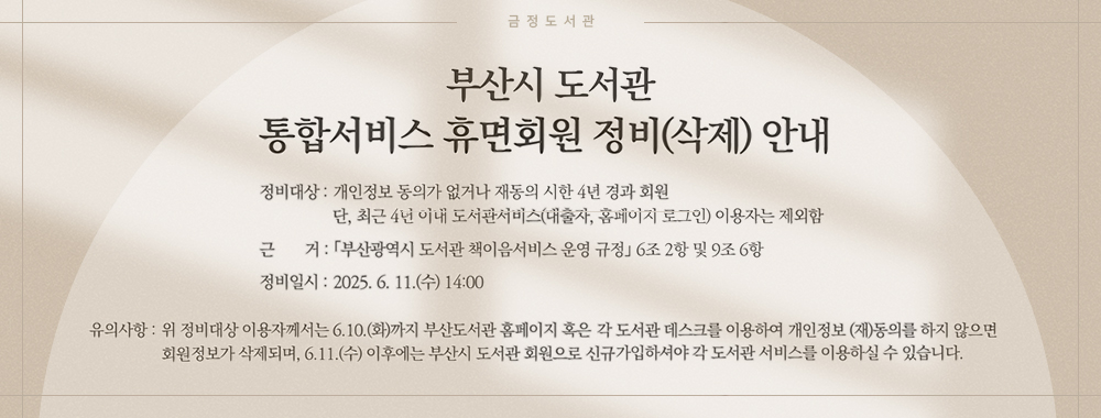 금정도서관
부산시 도서관 통합서비스 휴면회원 정비(삭제)안내
정비대상:개인정보 동의가없거나 재동의 시한 4년 경과 회원 단, 최근 4년 이내 도서관서비스(대출자, 홈페이지 로그인)이용자는 제외함
근거:부산광역시 도서관 책이음서비스 운영 규정 6조 2항 및 9조 6항
정비일시:2025.6.11.수 14:00