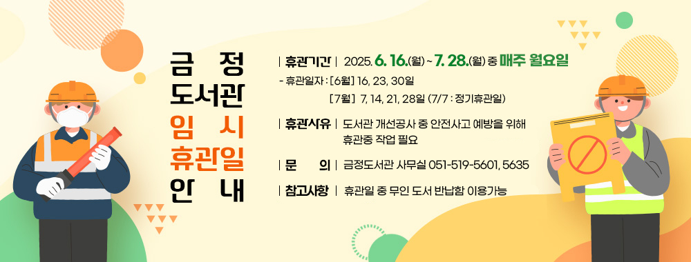 금정도서관 임시휴관일 안내
휴 관 일 : 2025. 6. 16. ~ 7. 28. 중 매주 월요일
- 휴관일자 : [6월] 16, 23, 30일 [7월] 7, 14, 21, 28일 (7/7 : 정기휴관일)
휴관사유 : 도서관 개선공사 중 안전사고 예방을 위해 휴관중 작업 필요
문의 : 금정도서관 사무실 051-519-5601, 5635
참고사항 :  휴관일 중 무인 도서 반납함 이용가능