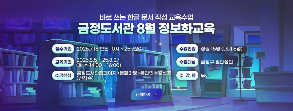 바로쓰는 한글 문서 작성 교육수업
금정도서관 8월 정보화교육
접수기간 2025.7.16 오전 10시 ~ 25.7.20
교육기간 2025.8.5 ~ 25.8.27 (화,수 14:00 ~ 16:00)
수강신청 금정도서관홈페이지>문화마당>온라인수강신청 (선착순)
수강인원 정원 15명 (대기 5명)
수강대상 금정구 일반성인
수강료 무료
신청하기 >