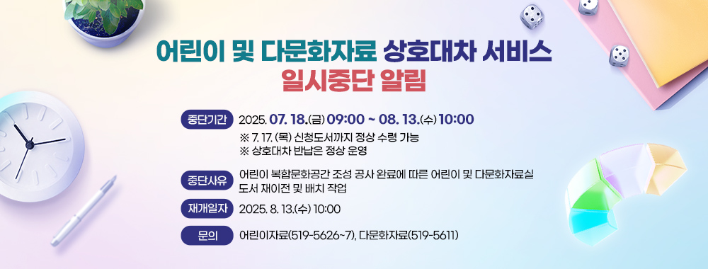 어린이 및 다문화자료 상호대차 서비스 일시중단 알림
중단기간 2025. 07. 18.(금) 09:00 ~ 08. 13.(수) 10:00
※ 7. 17. (목) 신청도서까지 정상 수령 가능
※ 상호대차 반납은 정상 운영
중단사유 어린이 복합문화공간 조성 공사 완료에 따른 어린이 및 다문화자료실
도서 재이전 및 배치 작업
재개일자 2025. 8. 13.(수) 10:00
문의 어린이자료(519-5626~7), 다문화자료(519-5611)