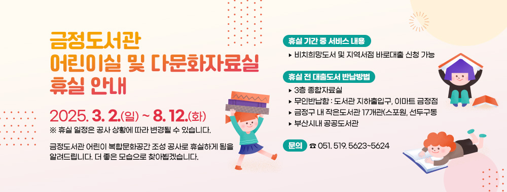 금정도서관 어린이실 및 다문화자료실 휴실 안내
2025. 3. 2.(일) ~ 8.12.(화)
※ 휴실 일정은 공사 상황에 따라 변경될 수 있습니다.
금정도서관 어린이 복합문화공간 조성 공사로 휴실하게 됨을 알려드립니다. 더 좋은 모습으로 찾아뵙겠습니다.
휴실 기간 중 서비스 내용
▶ 비치희망도서 및 지역서점 바로대출 신청 가능 
휴실 전 대출도서 반납방법
▶ 3층 종합자료실
▶ 무인반납함 : 도서관 지하출입구, 이마트 금정점 
▶ 금정구 내 작은도서관 18개관(스포원, 선두구동 제외)
▶ 부산시내 공공도서관
문의 : ☎ 051. 519. 5623~5624