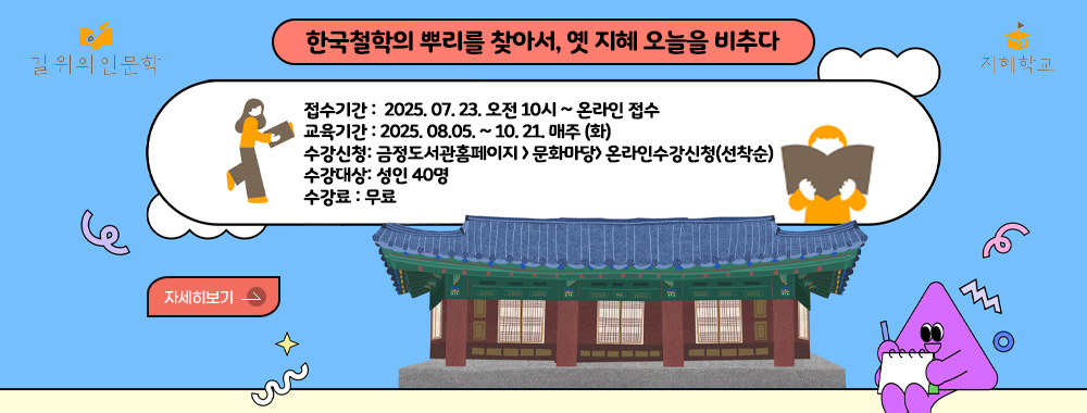 길 위의 인문학 지혜학교
한국철학의 뿌리를 찾아서, 옛 지혜 오늘을 비추다
접수기간 :  2025. 07. 23. 오전 10시 ~ 온라인 접수
교육기간 : 2025. 08.05. ~ 10. 21. 매주 (화)
수강신청: 금정도서관홈페이지 > 문화마당> 온라인수강신청(선착순)
수강대상: 성인 40명
수강료 : 무료
자세히보기 >