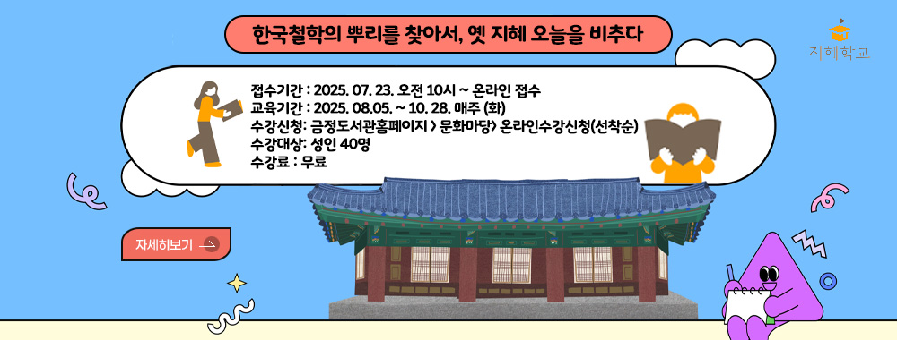 길 위의 인문학 지혜학교
한국철학의 뿌리를 찾아서, 옛 지혜 오늘을 비추다
접수기간 :  2025. 07. 23. 오전 10시 ~ 온라인 접수
교육기간 : 2025. 08.05. ~ 10. 21. 매주 (화)
수강신청: 금정도서관홈페이지 > 문화마당> 온라인수강신청(선착순)
수강대상: 성인 40명
수강료 : 무료
자세히보기 >