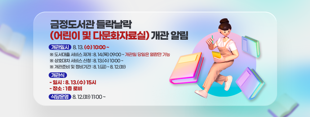 금정도서관 들락날락 (어린이 및 다문화자료실) 개관 알림 

개관일시 8. 13. (수) 10:00 ~
※ 도서대출 서비스 재개 : 8. 14.(목) 09:00 ~ 개관일 당일은 열람만 가능
※ 상호대차 서비스 신청 : 8. 13.(수) 10:00 ~
※ 개관준비 및 정비기간 : 8. 1.(금) ~ 8. 12.(화)

개관식
 - 일시 : 8. 13.(수) 15시
 - 장소 : 1층 로비 

식당운영 8. 12.(화) 11:00 ~