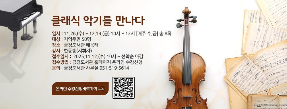 클래식 악기를 만나다

일시 : 11.26.(수) ~ 12.19.(금) 10시 ~ 12시 [매주 수,금] 총 8회
대상 : 지역주민 50명
장소 : 금정도서관 지하 1층 문화교실
강사 : 한동송(지휘자)
접수일시 :  2025.11.12.(수) 10시 ~ 선착순 마감
접수방법 : 금정도서관 홈페이지 온라인 수강신청
문의 : 금정도서관 사무실 051-519-5614

온라인 수강신청바로가기 >
QR코드링크(https://www.geumjeong.go.kr/booking/index.geumj?menuCd=DOM_000000901005000000)