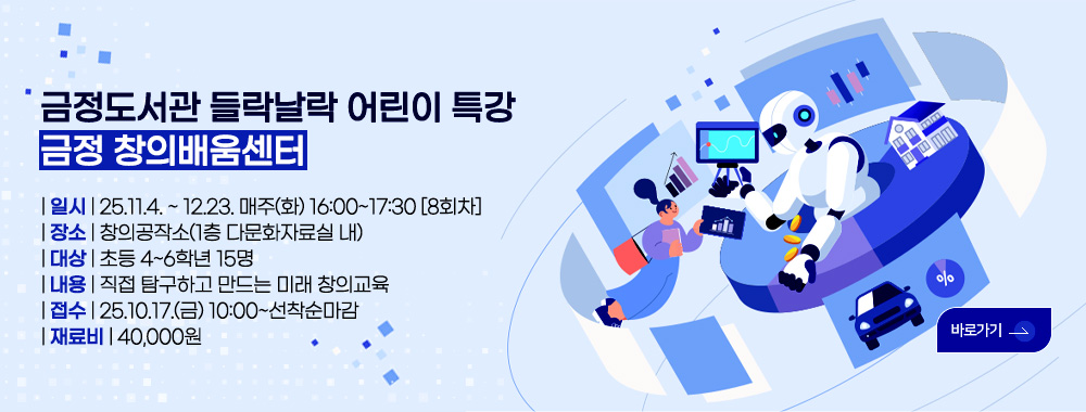 금정도서관 들락날락 어린이 특강
금정 창의배움센터

| 일시 | 25.11.4. ~ 12.23. 매주(화) 16:00~17:30 [8회차]
| 장소 | 창의공작소(1층 다문화자료실 내)
| 대상 | 초등 4~6학년 15명
| 내용 | 직접 탐구하고 만드는 미래 창의교육
| 접수 | 25.10.17.(금) 10:00~선착순마감
| 재료비 | 40,000원