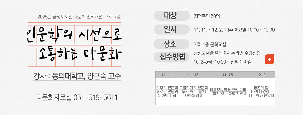 2025년 금정도서관 다문화 인식개선 프로그램
인문학의 시선으로 소통하는 다문화
강사 : 동의대학교,양근숙 교수
다문화자료실 051-519-5611
대상 | 지역주민 50명
일시 | 11.11. ~ 12.2. 매주 화요일 10:00 ~ 12:00
장소 | 지하 1층 문화교실
접수방법 | 금정도서관 홈페이지 온라인 수강신청 10.24. (금) 10:00 ~ 선착순 마감
더보기+
11.11.
이주의 인문학 새로운 만남과 문화의 시작
11.18.
구별짓기의 인문학
우리와 그들의 사회적 경계
11.25.
헤게모니의 비판적 이해 보이지 않는 차별의 권력
12.2.
공존의 길
나의 다양성이 다문화와 만날때