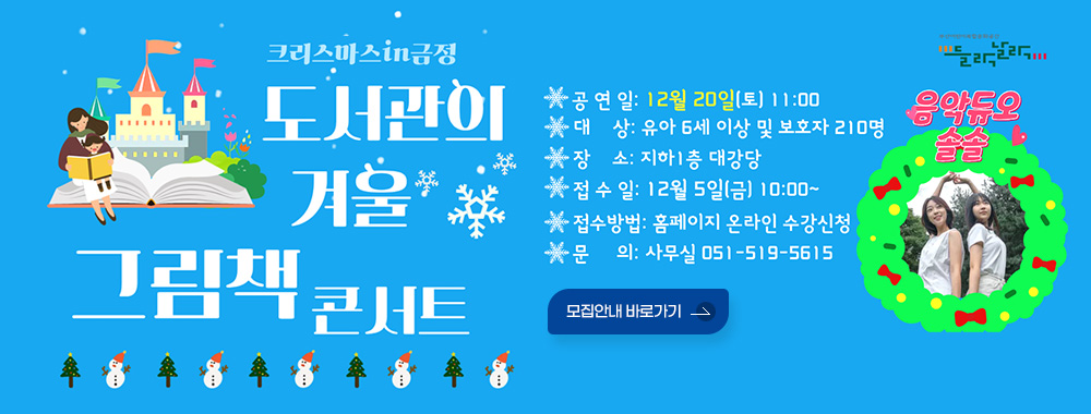크리스마스in금정 / 들락날락
도서관의 겨울 그림책 콘서트

공연일: 12월 20일(토) 11:00
대상: 유아 6세 이상 및 보호자 210명
장 소: 지하1층 대강당
접수일: 12월 5일(금) 10:00~
접수방법: 홈페이지 온라인 수강신청
문의: 사무실 051-519-5615
음악듀오 솔솔
모집안내 바로가기