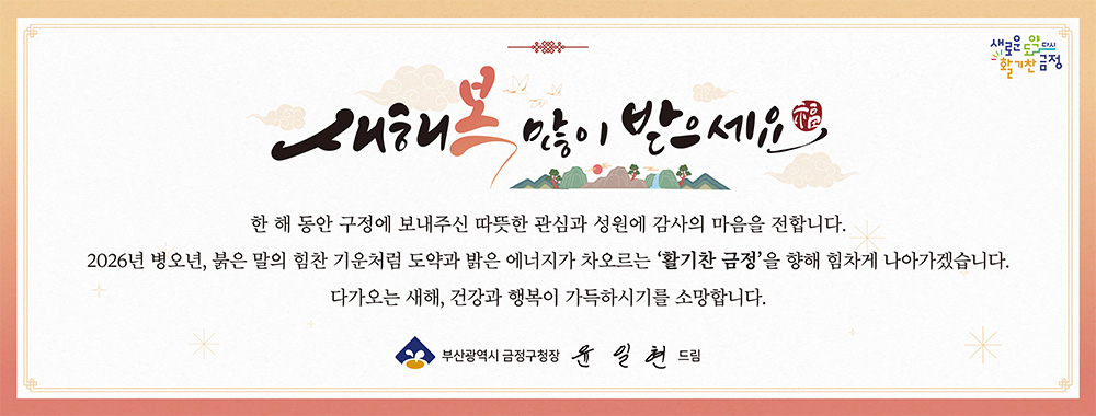 새해 복 많이 받으세요

한 해 동안 구정에 보내주신 따듯한 관심과 성원에 감사의 마음을 전합니다.
2026년 병오년, 붉은 말의 힘찬 기운처럼 도약과 밝은 에너지가 차오르는 '활기찬 금정' 을 향해 힘차게 나아가겠습니다. 다가오는 새해, 건강과 행복이 가득하시기를 소망합니다.

부산광역시 금정구청장 윤일현 드림
