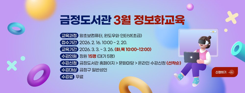 금정도서관 3월 정보화교육

교육과정 : 왕초보컴퓨터, 윈도우와 인터넷(초급)
접수기간 : 2026. 2. 16. 10:00 ~ 2. 20.
교육기간 : 2026. 3. 3. ~ 3. 26. (화,목 10:00~12:00)
수강인원 : 정원 15명 (대기 5명)
수강신청 : 금정도서관 홈페이지 > 문화마당 > 온라인 수강신청 (선착순)
수강대상 : 금정구 일반성인
수강료 : 무료