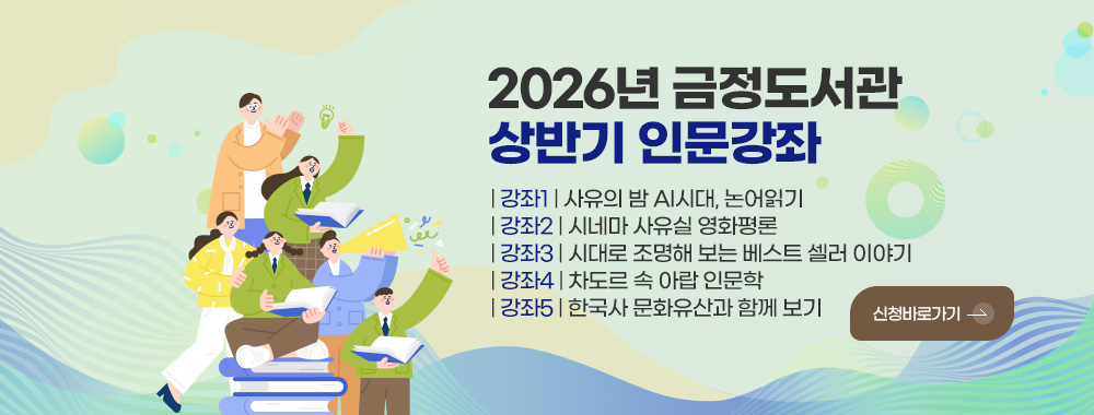 2026년 금정도서관
상반기 인문강좌

| 강좌1 | 사유의 밤 AI시대, 논어읽기
| 강좌2 | 시네마 사유실 영화평론
| 강좌3 | 시대로 조명해 보는 베스트 셀러 이야기
| 강좌4 | 차도르 속 아랍 인문학
| 강좌5 | 한국사 문화유산과 함께 보기

신청바로가기 >