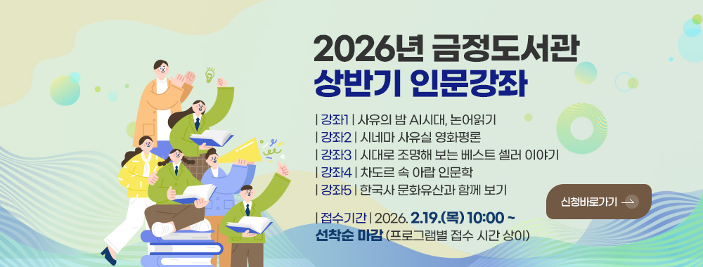 2026년 금정도서관
상반기 인문강좌

| 강좌1 | 사유의 밤 AI시대, 논어읽기
| 강좌2 | 시네마 사유실 영화평론
| 강좌3 | 시대로 조명해 보는 베스트 셀러 이야기
| 강좌4 | 차도르 속 아랍 인문학
| 강좌5 | 한국사 문화유산과 함께 보기

신청바로가기 >