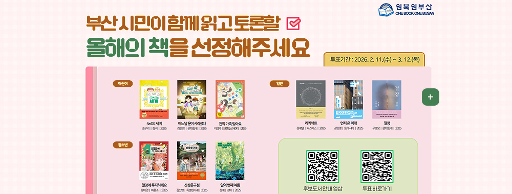 2026 원북원부산

부산 시민이 함께 읽고 토론할 올해의 책을 선정해주세요

투표기간 : 2026.2.11.(수) ~ 3.12.(목)

어린이 :
4x4의 세계 | 조우리 | 창비 | 2025
어느 날 문이 사라졌다 | 김은영 | 문학동네 | 2025
진짜 가족 맞아요 | 이경옥 | 보리빛소어린이 | 2025

청소년 :
멸망에 투자하세요 | 황이경 | 비룡소 | 2025
신상문구점 | 김선영 | 특별한 서재 | 2025
일억 번째 여름 | 청예 | 창비 | 2025

일반 :
리커넥트 | 장재열 | 저스피스 | 2025

먼저 온 미래
장강명 | 동아시아 | 2025
절창 | 구병모 | 문학동네 | 2025

주최|부산광역시교육청,부산광역시
주관|부산광역시시립시민도서관,부산광역시공공도서관
후원|BNK부산은행,부산일보,국제신문,KBS부산,부산MBC,부산경남대표방송KNN

후보도서안내
QR코드링크(https://m.site.naver.com/1ZFpE)

투표바로가기
QR코드링크(https://m.site.naver.com/1ZC2W)

더보기+