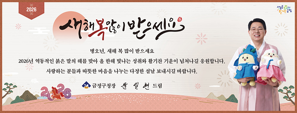 2026
새로운 도약 다시 활기찬 금정

새해 복 많이 받으세요

병오년, 새해 복 많이 받으세요
2026년 역동적인 붉은 말의 해를 맞아
올 한해 빛나는 성취와 활기찬 기운이 넘쳐나길 응원합니다.
사랑하는 분들과 따뜻한 마음을 나누는 다정한 설날 보내시길 바랍니다.

금정구청장 윤일현 드림 2026