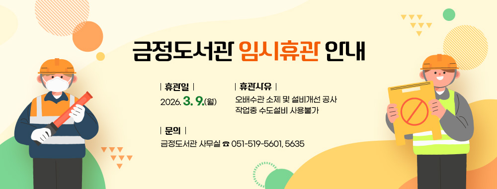 금정도서관 임시휴관일 안내
휴관일 : 2026. 3. 9.(월)
휴관사유 : 오배수관 소제 및 설비개선 공사 작업중 수도설비 사용불가
문의 : 금정도서관 사무실 ☎ 051-519-5601, 5635