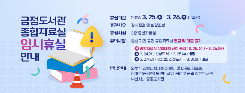 금정도서관 종합자료실 임시휴실 안내
휴실기간 : 2026. 3. 25.(수) ~ 3. 26.(목) [2일간]
휴실사유 : 장서점검 및 환경조성 
휴실시설 : 3층 종합자료실
유의사항 : 휴실 기간 동안 종합자료실 열람 및 대출 불가
※ 종합자료실 상호대차 신청 중지 : 3. 25. (수) ~ 3. 26.(목)
※ 3. 24.(화) 신청도서 → 3. 25.(수) 배달
※ 3. 27.(금) / 30.(월) 신청도서 → 3. 31.(화) 배달  
반납안내 : 외부 무인반납함, 1층 어린이 및 다문화자료실, 이마트(금정점) 무인반납기, 금정구 공립 작은도서관, 부산시내 공공도서관