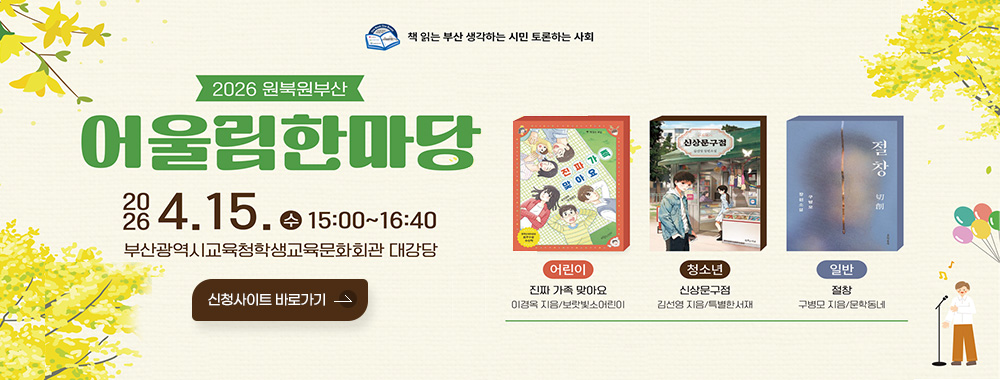 책 읽는 부산 생각하는 시민 토론하는 사회
2026 원북원부산 어울림한마당
2026. 4.15. 수 15:00~16:40
부산광역시교육청학생교육문화회관 대강당
신청사이트 바로가기

어린이
진짜 가족 맞아요
이경옥 지음/보랏빛소어린이

청소년
신상문구점
김선영 지음/특별한서재

일반
절창
구병모 지음/문학동네