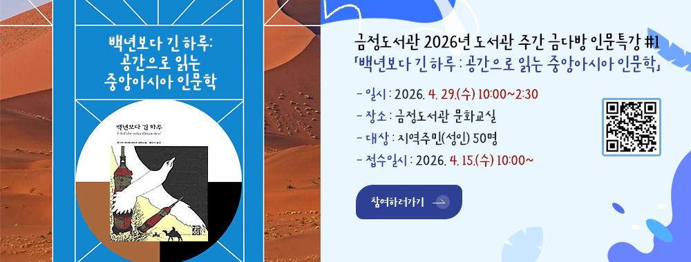 금정도서관 2026년 도서관 주간 금다방 인문특강 #1
「백년보다 긴 하루 : 공간으로 읽는 중앙아시아 인문학」

- 일시 : 2026. 4. 29.(수) 10:00~2:30
- 장소 : 금정도서관 문화교실
- 대상 : 지역주민(성인) 50명

참여하러가기 >
- 접수일시 : 2026. 4. 15.(수) 10:00~

참여하러가기 >

QR코드링크(https://m.site.naver.com/20TZ8)