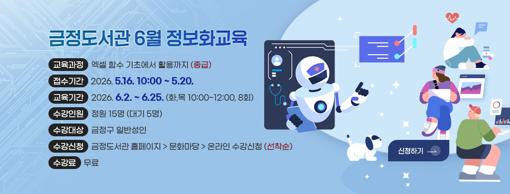 금정도서관
6월 정보화교육

교육과정 : 엑셀 함수 기초에서 활용까지 (중급)
접수기간 : 2026. 5.16. 10:00 ~ 5.20.
교육기간 : 2026. 6.2. ~ 6.25. (화,목 10:00~12:00, 8회)
수강인원 : 정원 15명 (대기 5명)
수강대상 : 금정구 일반성인
수강신청 : 금정도서관 홈페이지 > 문화마당 > 온라인 수강신청 (선착순)
수강료 : 무료

신청하기 >