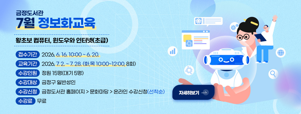 금정도서관
7월 정보화교육
왕초보 컴퓨터, 윈도우와 인터넷(초급)
접수기간 2026. 6. 16. 10:00 ~ 6. 20.
교육기간 2026. 7. 2. ~ 7. 28. (화,목 10:00~12:00, 8회)
수강인원 정원 15명(대기 5명)
수강대상 금정구 일반성인
수강신청 금정도서관 홈페이지 > 문화마당 > 온라인 수강신청(선착순)
수강료 무료
자세히보기 >