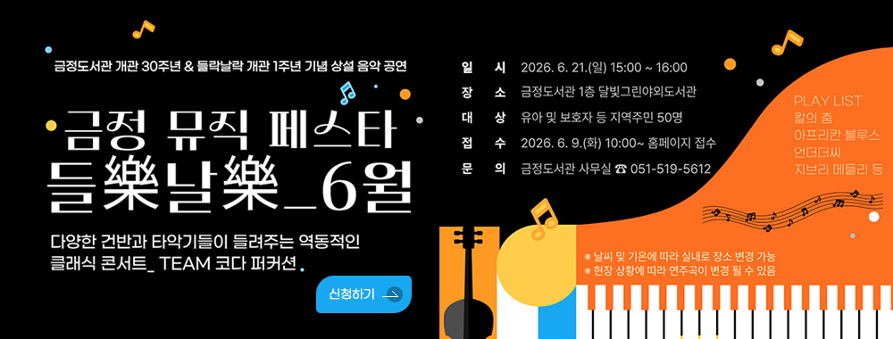 금정도서관 개관 30주년 들락날락 개관 1주년 기념 상설 음악 공연
금정 뮤직 페스타 들樂날樂_6월
다양한 건반과 타악기들이 들려주는 역동적인 클래식 콘서트_ TEAM 코다 퍼커션.
신청하기
- 일시 : 2026. 6. 21.(일) 15:00~16:00
- 장소 : 금정도서관 1층 달빛그린야외도서관
- 대상 : 유아 및 보호자 등 지역주민 50명
- 접수 : 2026. 6. 9.(화) 10:00~ 홈페이지 접수
- 문의 : 금정도서관 사무실 ☎ 051-519-5612

PLAY LIST
칼의 춤
아프리칸 블루스
언더더씨
지브리 메들리 등
* 날씨 및 기온에 따라 실내로 장소 변경 가능
* 현장 상황에 따라 연주곡이 변경 될 수 있음