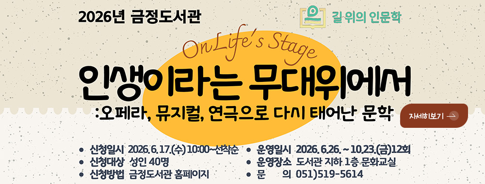 2026년 금정도서관 길 위의 인문학

On Lifes Stage
인생이라는 무대위에서
:오페라, 뮤지컬, 연극으로 다시 태어난 문학

·신청일시 2026.6.17.(수) 10:00 ~ 선착순
·신청대상 성인 40명
·신청방법 금정도서관 홈페이지
·운영일시 2026.6.26. ~ 10.23.(금) 12회
·운영장소 도서관 지하 1층 문화교실
·문의 051)519-5614

자세히보기 >