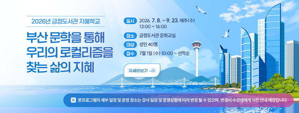 2026년 금정도서관 지혜학교
부산 문학을 통해 우리의 로컬리즘을 찾는 삶의 지혜
일시: 2026. 7.8. ~ 9.23. 매주(수) 13:00 ~ 16:00
장소 : 금정도서관 문화교실
대상 : 성인 40명
접수: 7월 1일 (수) 10:00 ~ 선착순
자세히보기
※ 본프로그램의 세부 일정 및 운영 장소는 강사 일정 및 운영상황에 따라 변경 될 수 있으며, 변경시 수강생에게 사전 안내 예정입니다.
