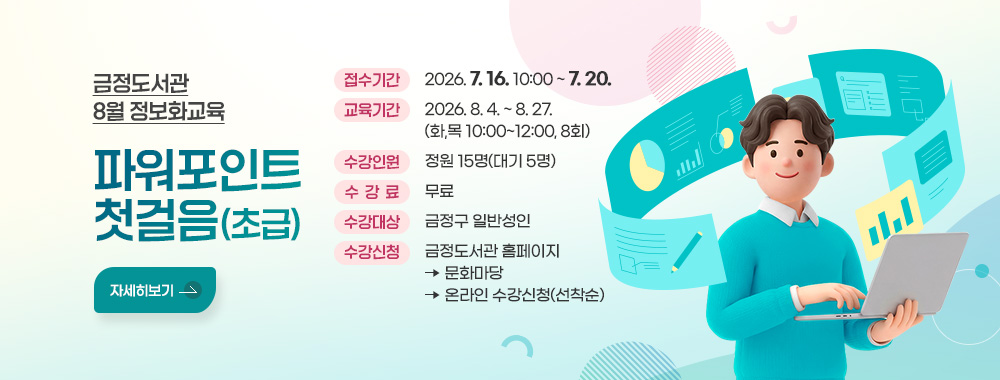 금정도서관 8월 정보화교육 
파워포인트 첫걸음(초급)
접수기간: 2026. 7. 16. 10:00 ~ 7. 20.
교육기간: 2026. 8. 4. ~ 8. 27. (화,목 10:00~12:00, 8회)
수강인원:  정원 15명(대기 5명)
수강료: 무료
수강대상: 금정구 일반성인
수강신청: 금정도서관 홈페이지 - 문화마당 - 온라인 수강신청(선착순)
자세히보기