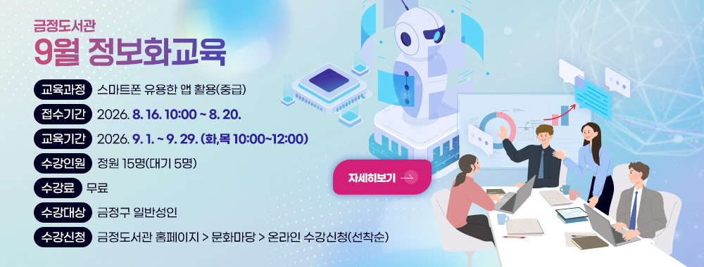 금정도서관
9월 정보화교육 

교육과정 스마트폰 유용한 앱 활용(중급)
접수기간 2026. 8. 16. 10:00 ~ 8. 20.
교육기간 2026. 9. 1. ~ 9. 29. (화,목 10:00~12:00)
수강인원 정원 15명(대기 5명)
수강료 무료
수강대상 금정구 일반성인
수강신청 금정도서관 홈페이지 > 문화마당 > 온라인 수강신청(선착순)

자세히보기>
